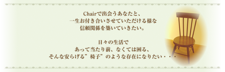 Chairで出会うとあなたと、一生お付き合いさせていただける様な信頼関係を築いていきたい。日々の生活であって当たり前、なくては困る、そんな安らげる”椅子”のような存在になりたい・・・